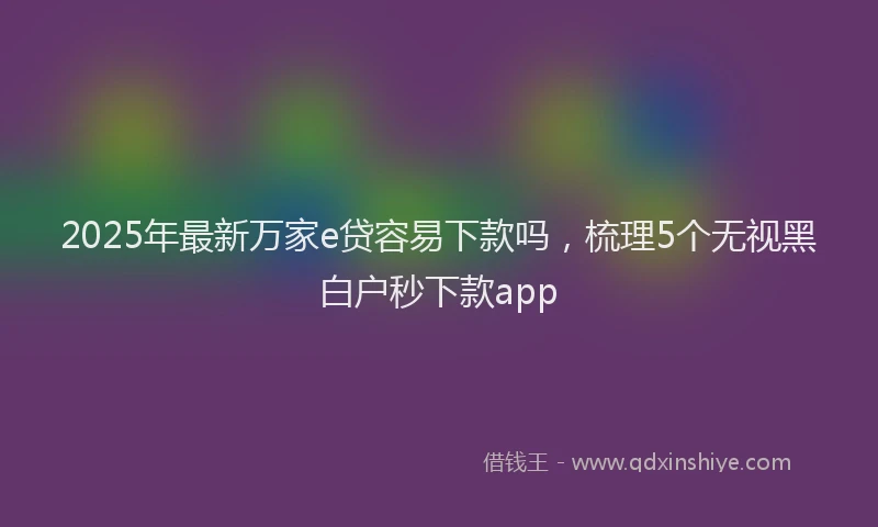 2025年最新万家e贷容易下款吗，梳理5个无视黑白户秒下款app