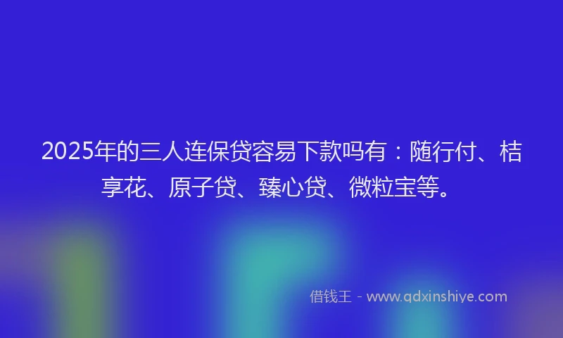 2025年的三人连保贷容易下款吗有：随行付、桔享花、原子贷、臻心贷、微粒宝等。