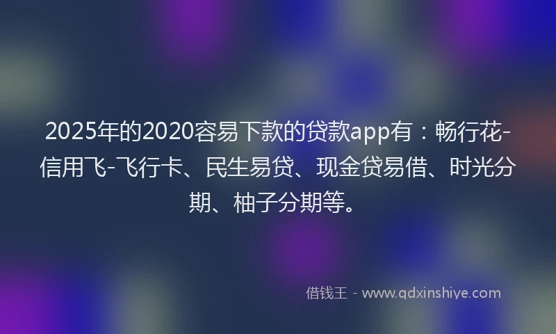 2025年的2020容易下款的贷款app有：畅行花-信用飞-飞行卡、民生易贷、现金贷易借、时光分期、柚子分期等。