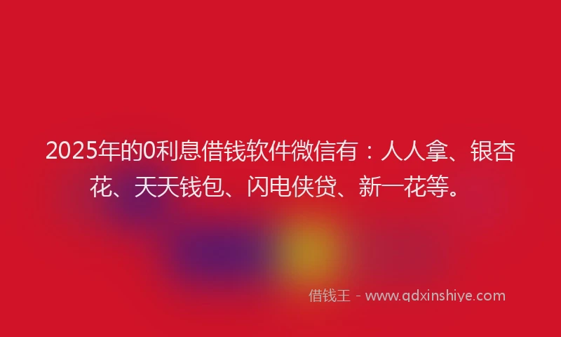 2025年的0利息借钱软件微信有：人人拿、银杏花、天天钱包、闪电侠贷、新一花等。