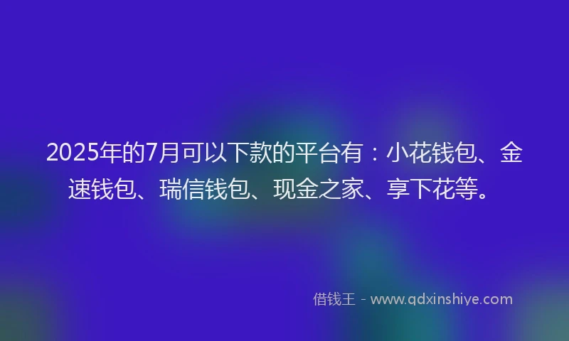 2025年的7月可以下款的平台有：小花钱包、金速钱包、瑞信钱包、现金之家、享下花等。
