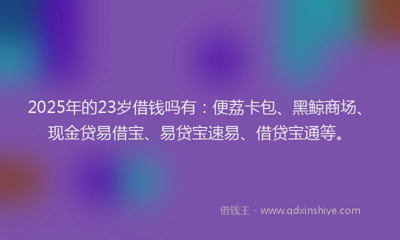 2025年的23岁借钱吗有：便荔卡包、黑鲸商场、现金贷易借宝、易贷宝速易、借贷宝通等。