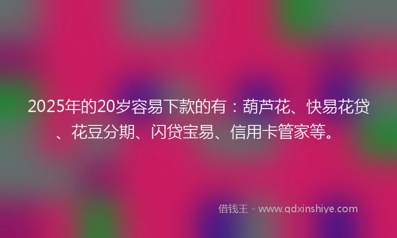2025年的20岁容易下款的有：葫芦花、快易花贷、花豆分期、闪贷宝易、信用卡管家等。