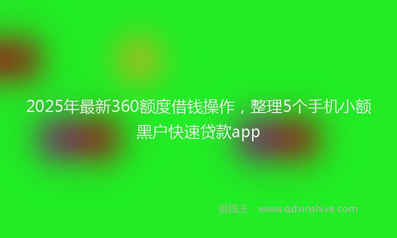 2025年最新360额度借钱操作，整理5个手机小额黑户快速贷款app
