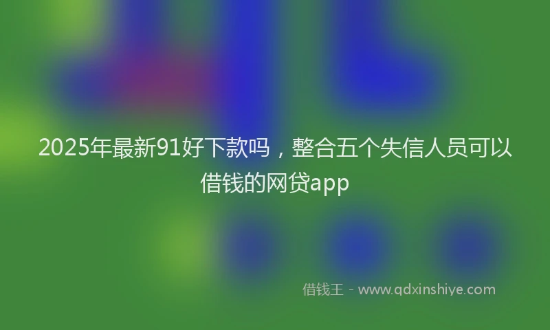 2025年最新91好下款吗，整合五个失信人员可以借钱的网贷app
