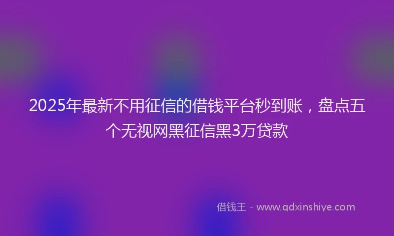 2025年最新不用征信的借钱平台秒到账，盘点五个无视网黑征信黑3万贷款