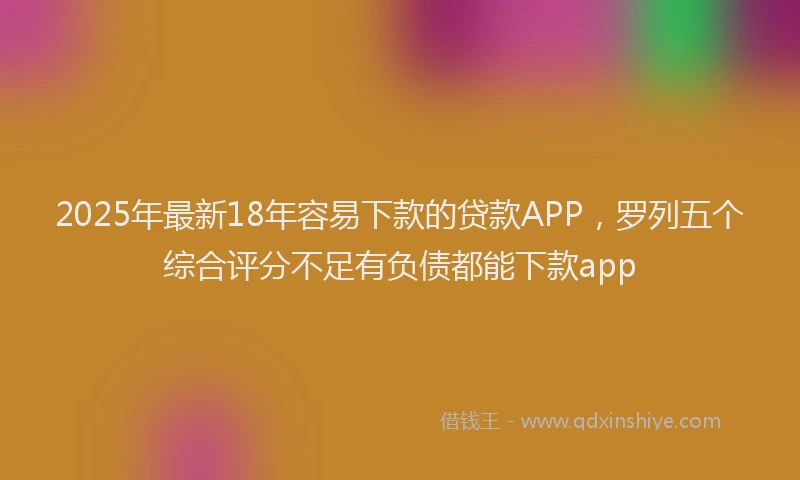 2025年最新18年容易下款的贷款APP，罗列五个综合评分不足有负债都能下款app