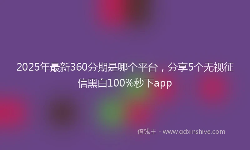 2025年最新360分期是哪个平台，分享5个无视征信黑白100%秒下app
