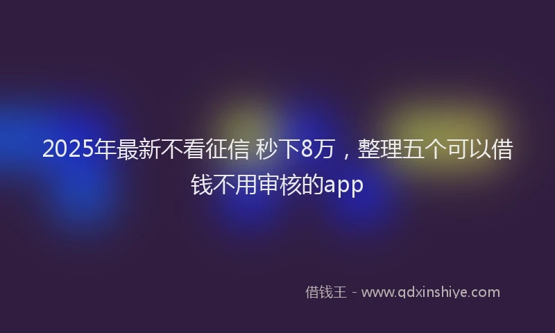 2025年最新不看征信 秒下8万，整理五个可以借钱不用审核的app
