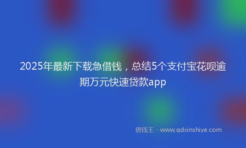 2025年最新下载急借钱，总结5个支付宝花呗逾期万元快速贷款app