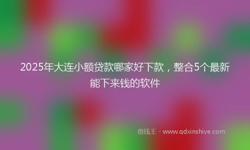 2025年大连小额贷款哪家好下款，整合5个最新能下来钱的软件