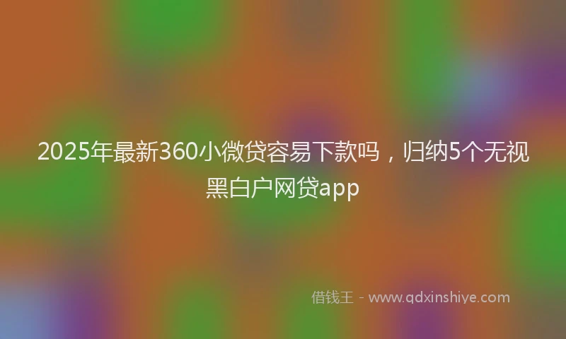 2025年最新360小微贷容易下款吗，归纳5个无视黑白户网贷app