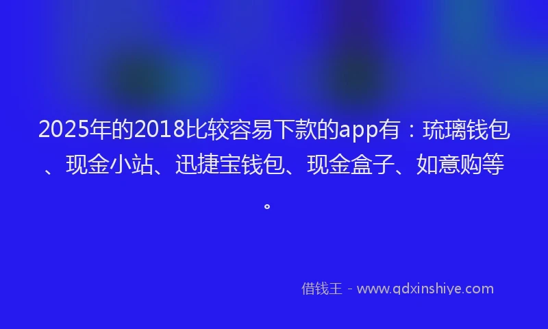 2025年的2018比较容易下款的app有：琉璃钱包、现金小站、迅捷宝钱包、现金盒子、如意购等。