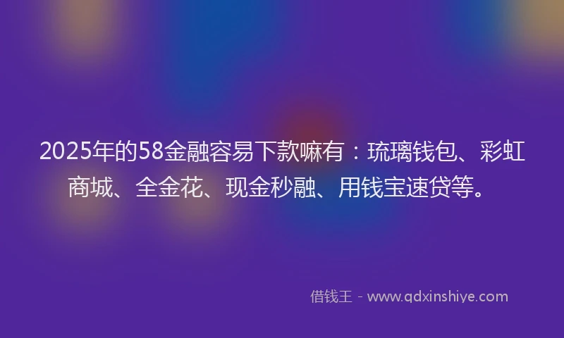 2025年的58金融容易下款嘛有：琉璃钱包、彩虹商城、全金花、现金秒融、用钱宝速贷等。