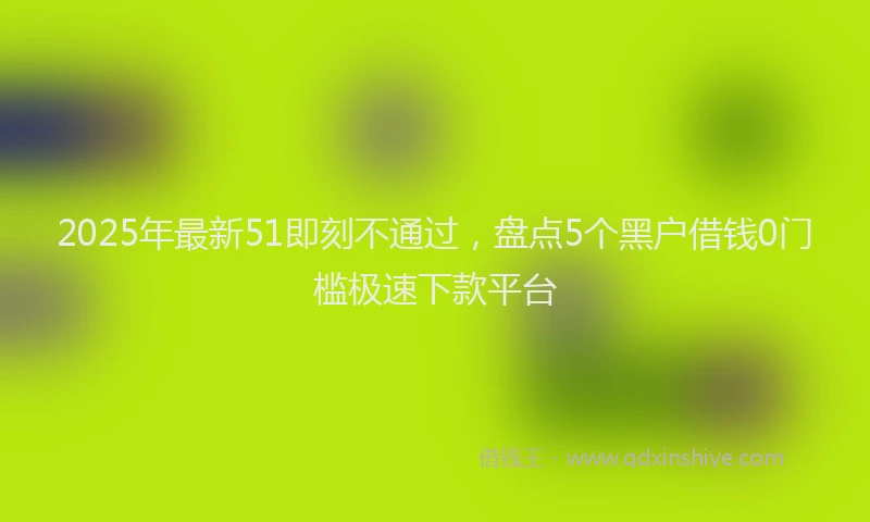 2025年最新51即刻不通过，盘点5个黑户借钱0门槛极速下款平台