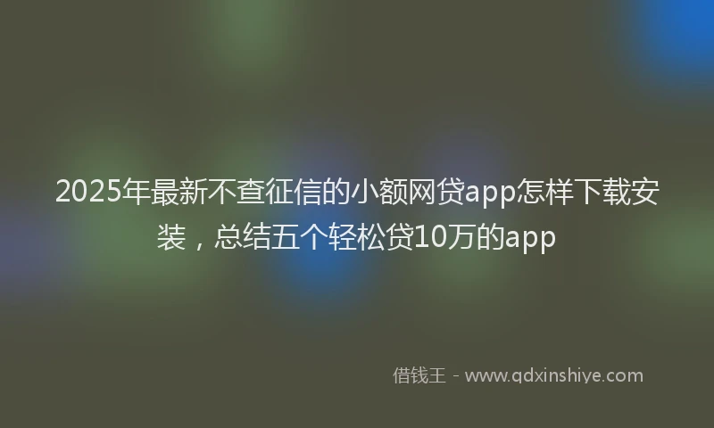 2025年最新不查征信的小额网贷app怎样下载安装，总结五个轻松贷10万的app