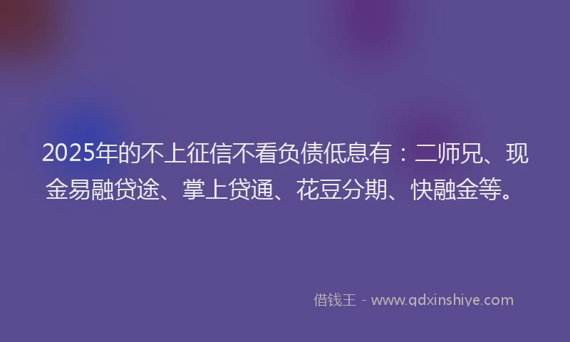 2025年的不上征信不看负债低息有：二师兄、现金易融贷途、掌上贷通、花豆分期、快融金等。