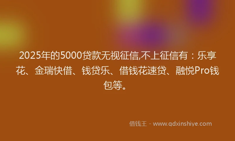 2025年的5000贷款无视征信,不上征信有：乐享花、金瑞快借、钱贷乐、借钱花速贷、融悦Pro钱包等。