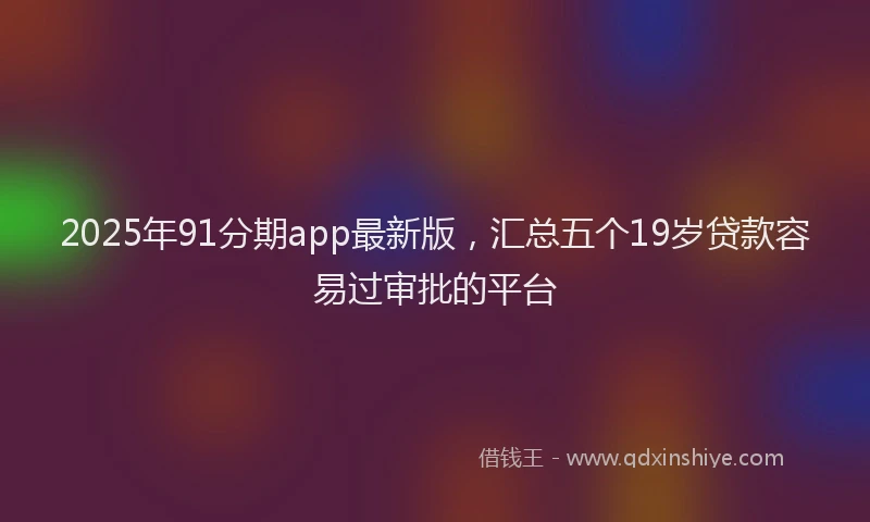 2025年91分期app最新版，汇总五个19岁贷款容易过审批的平台