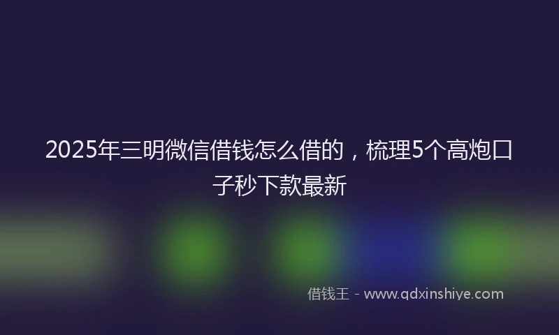 2025年三明微信借钱怎么借的，梳理5个高炮口子秒下款最新