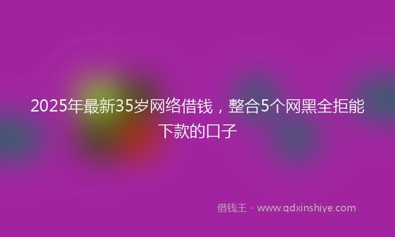 2025年最新35岁网络借钱，整合5个网黑全拒能下款的口子