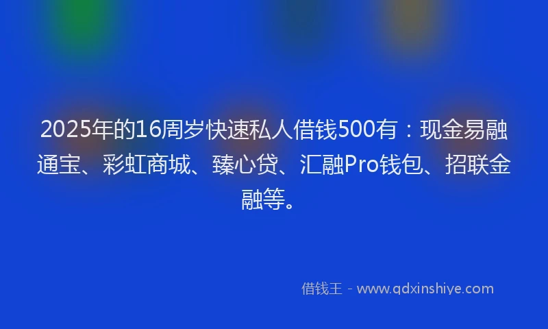 2025年的16周岁快速私人借钱500有：现金易融通宝、彩虹商城、臻心贷、汇融Pro钱包、招联金融等。