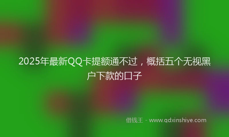 2025年最新QQ卡提额通不过，概括五个无视黑户下款的口子