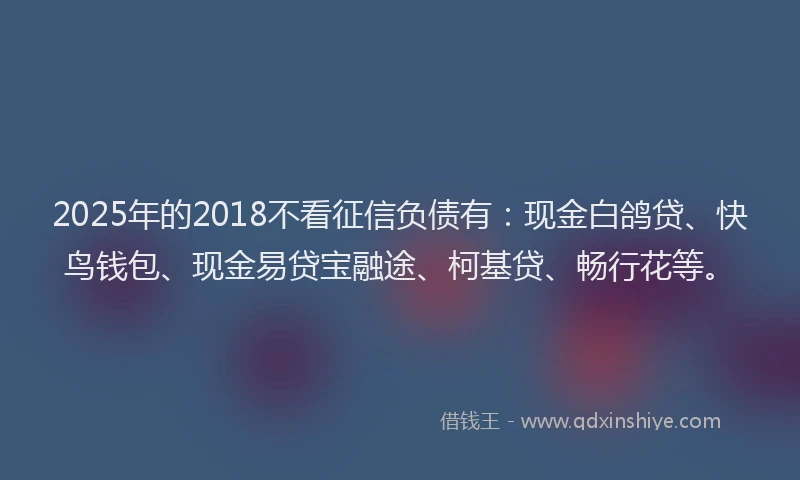 2025年的2018不看征信负债有：现金白鸽贷、快鸟钱包、现金易贷宝融途、柯基贷、畅行花等。