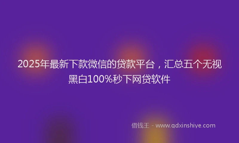 2025年最新下款微信的贷款平台，汇总五个无视黑白100%秒下网贷软件