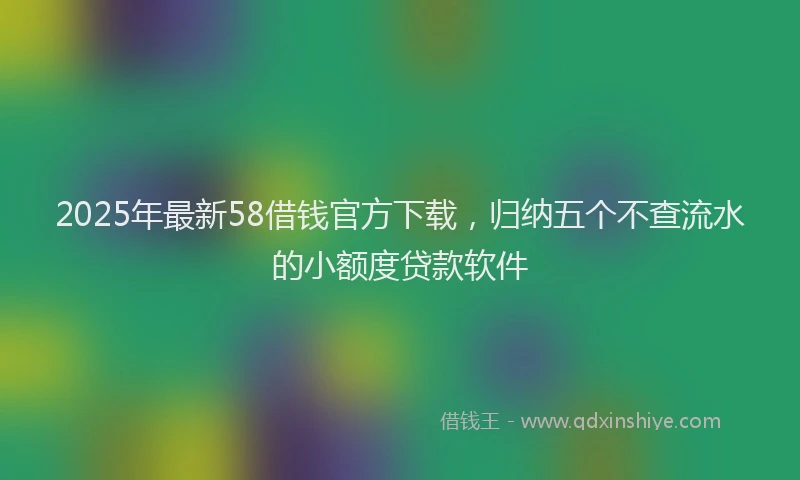 2025年最新58借钱官方下载，归纳五个不查流水的小额度贷款软件