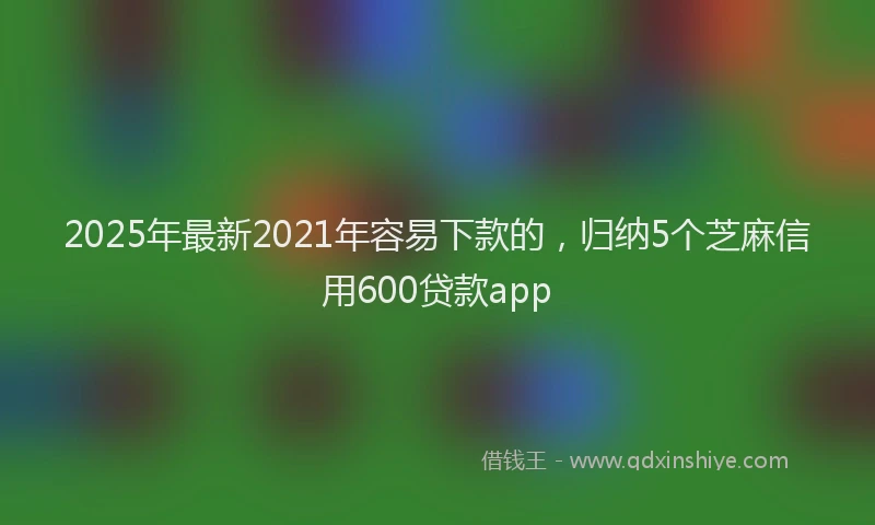 2025年最新2021年容易下款的，归纳5个芝麻信用600贷款app
