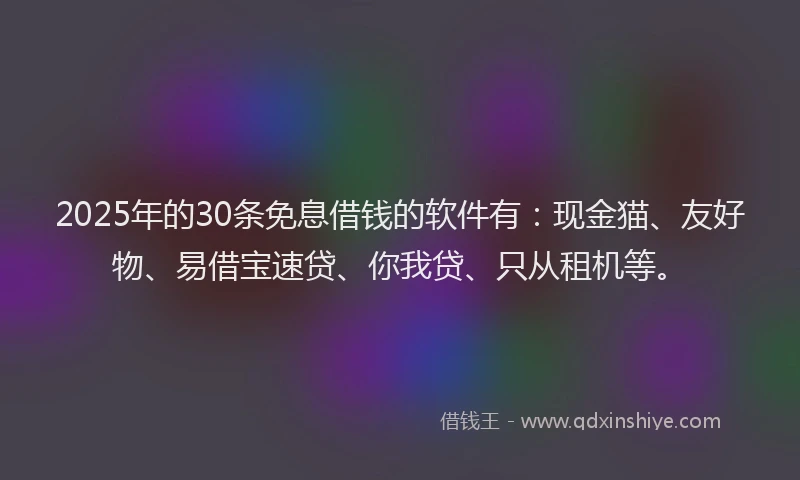 2025年的30条免息借钱的软件有：现金猫、友好物、易借宝速贷、你我贷、只从租机等。