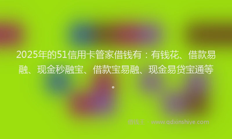 2025年的51信用卡管家借钱有：有钱花、借款易融、现金秒融宝、借款宝易融、现金易贷宝通等。