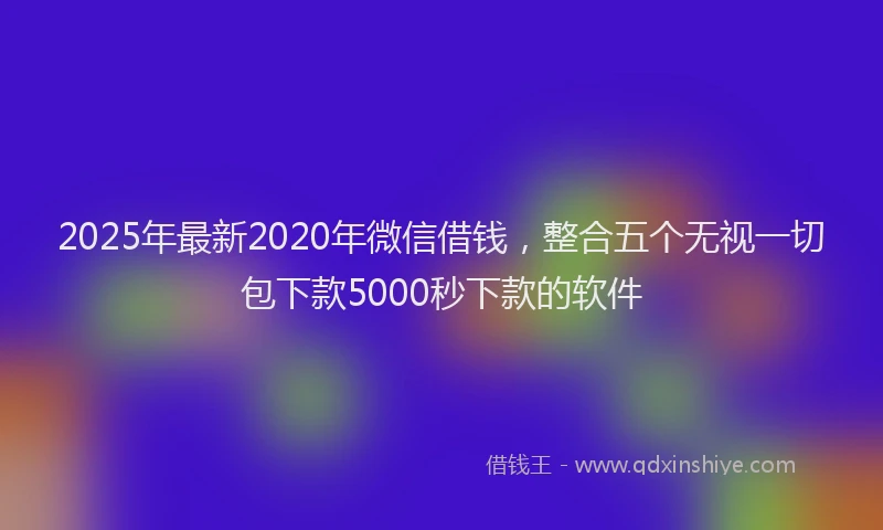2025年最新2020年微信借钱，整合五个无视一切包下款5000秒下款的软件