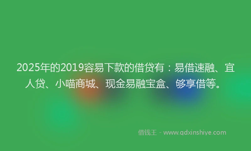 2025年的2019容易下款的借贷有：易借速融、宜人贷、小喵商城、现金易融宝盒、够享借等。