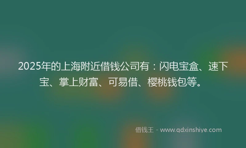 2025年的上海附近借钱公司有：闪电宝盒、速下宝、掌上财富、可易借、樱桃钱包等。