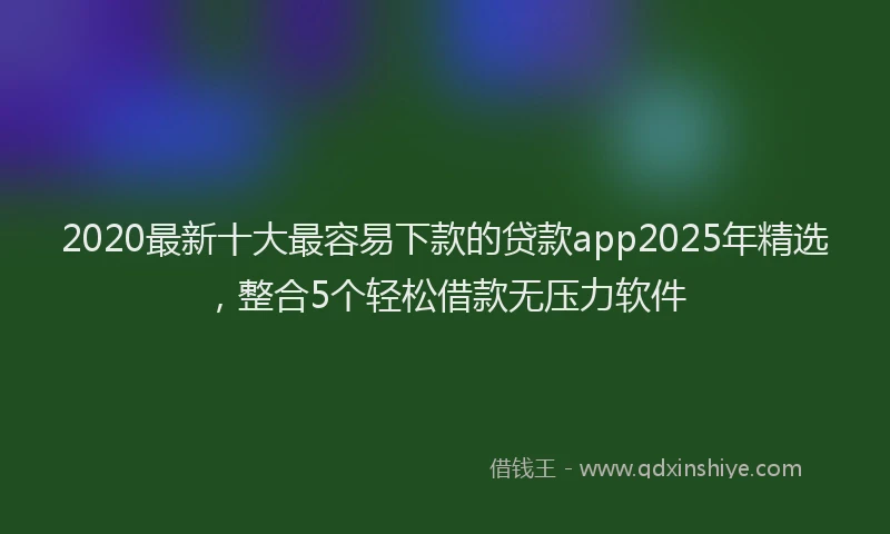 2020最新十大最容易下款的贷款app2025年精选，整合5个轻松借款无压力软件