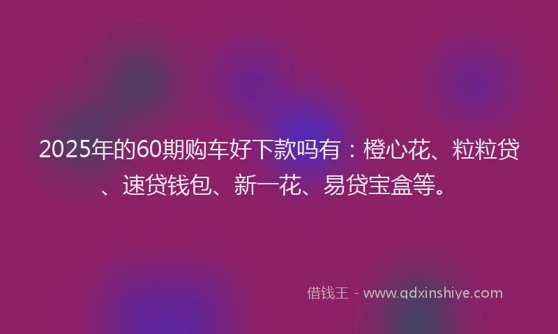 2025年的60期购车好下款吗有：橙心花、粒粒贷、速贷钱包、新一花、易贷宝盒等。