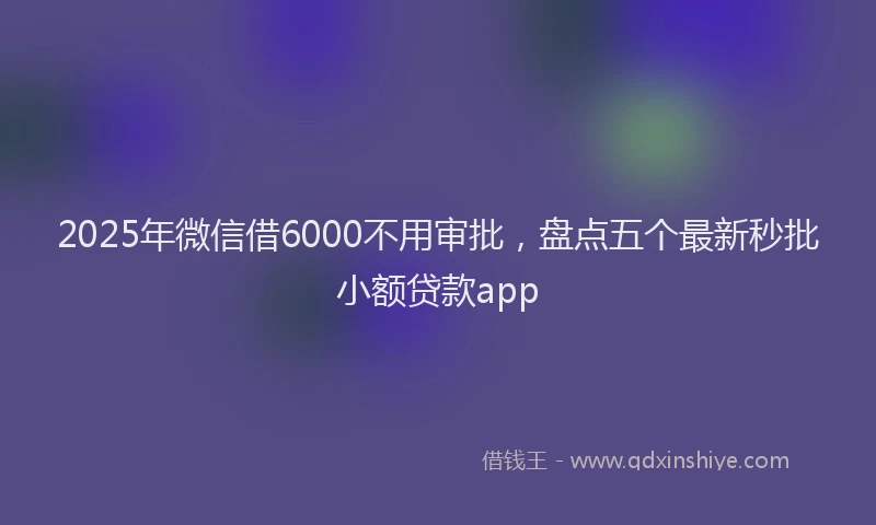 2025年微信借6000不用审批，盘点五个最新秒批小额贷款app