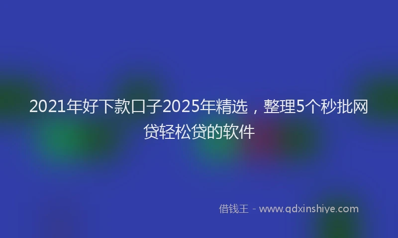 2021年好下款口子2025年精选，整理5个秒批网贷轻松贷的软件