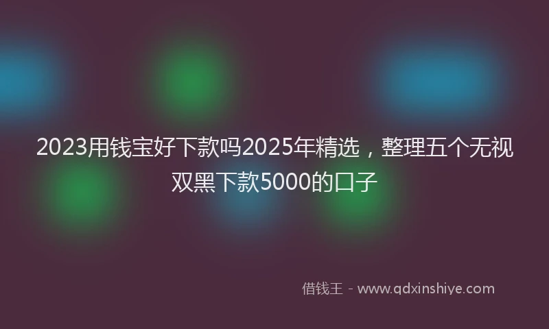 2023用钱宝好下款吗2025年精选，整理五个无视双黑下款5000的口子