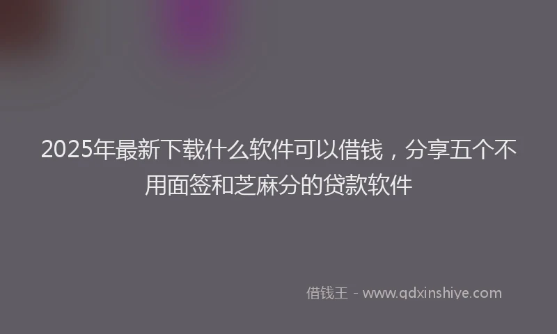 2025年最新下载什么软件可以借钱，分享五个不用面签和芝麻分的贷款软件