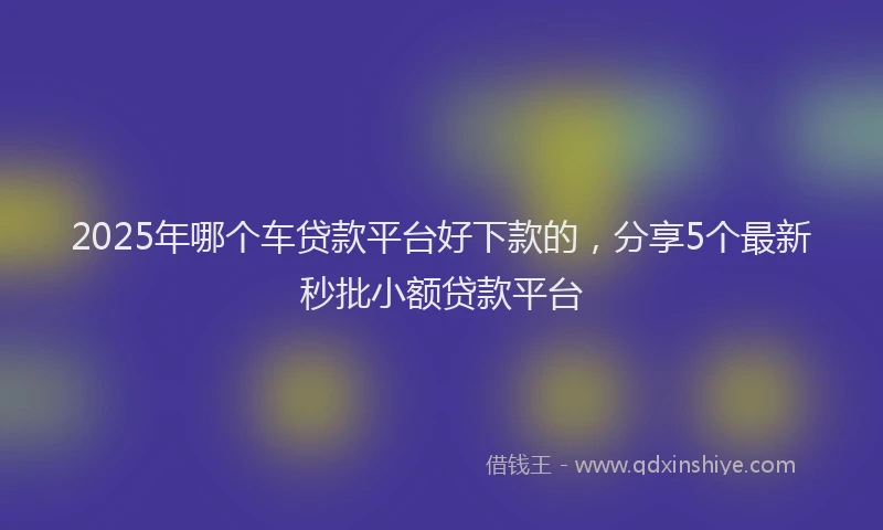 2025年哪个车贷款平台好下款的，分享5个最新秒批小额贷款平台