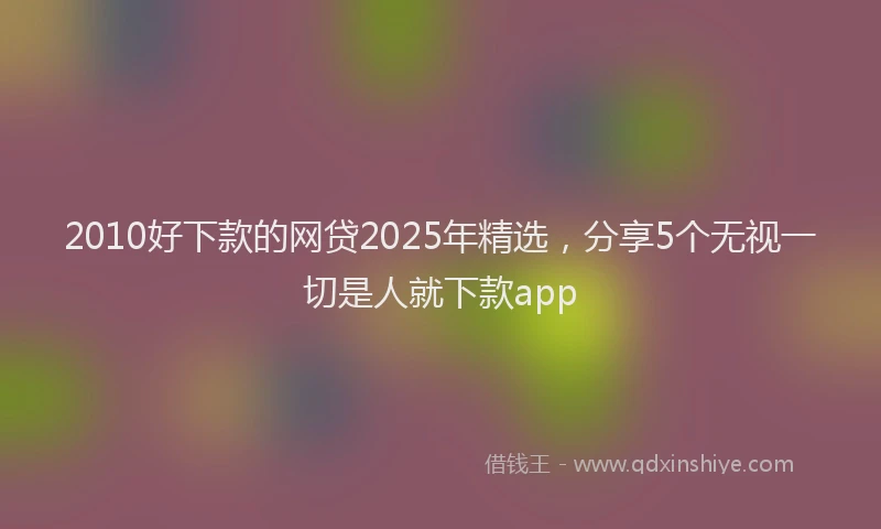 2010好下款的网贷2025年精选，分享5个无视一切是人就下款app