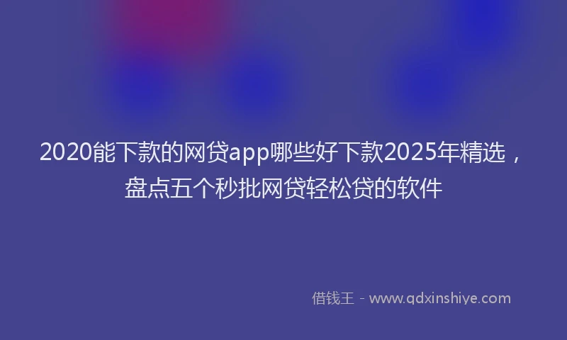 2020能下款的网贷app哪些好下款2025年精选，盘点五个秒批网贷轻松贷的软件
