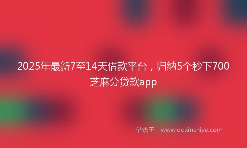 2025年最新7至14天借款平台，归纳5个秒下700芝麻分贷款app