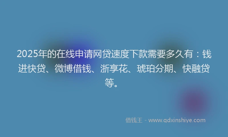 2025年的在线申请网贷速度下款需要多久有：钱进快贷、微博借钱、浙享花、琥珀分期、快融贷等。