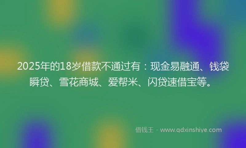 2025年的18岁借款不通过有：现金易融通、钱袋瞬贷、雪花商城、爱帮米、闪贷速借宝等。