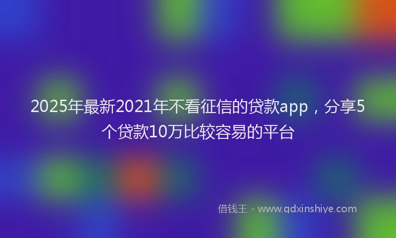 2025年最新2021年不看征信的贷款app，分享5个贷款10万比较容易的平台