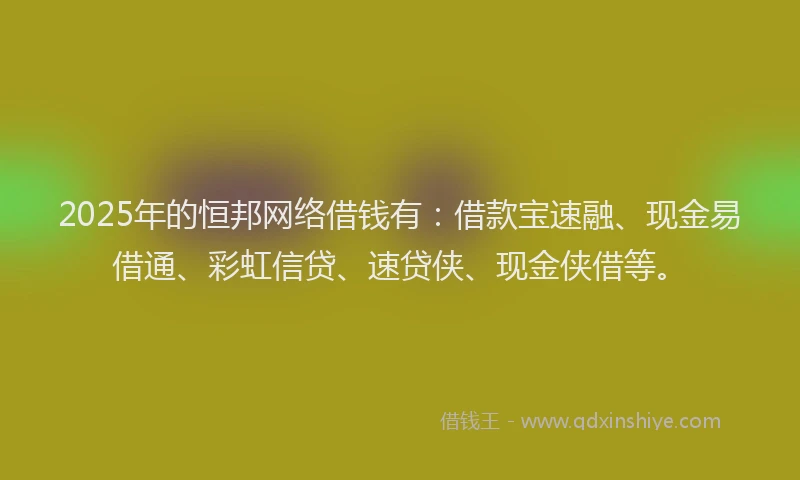 2025年的恒邦网络借钱有：借款宝速融、现金易借通、彩虹信贷、速贷侠、现金侠借等。